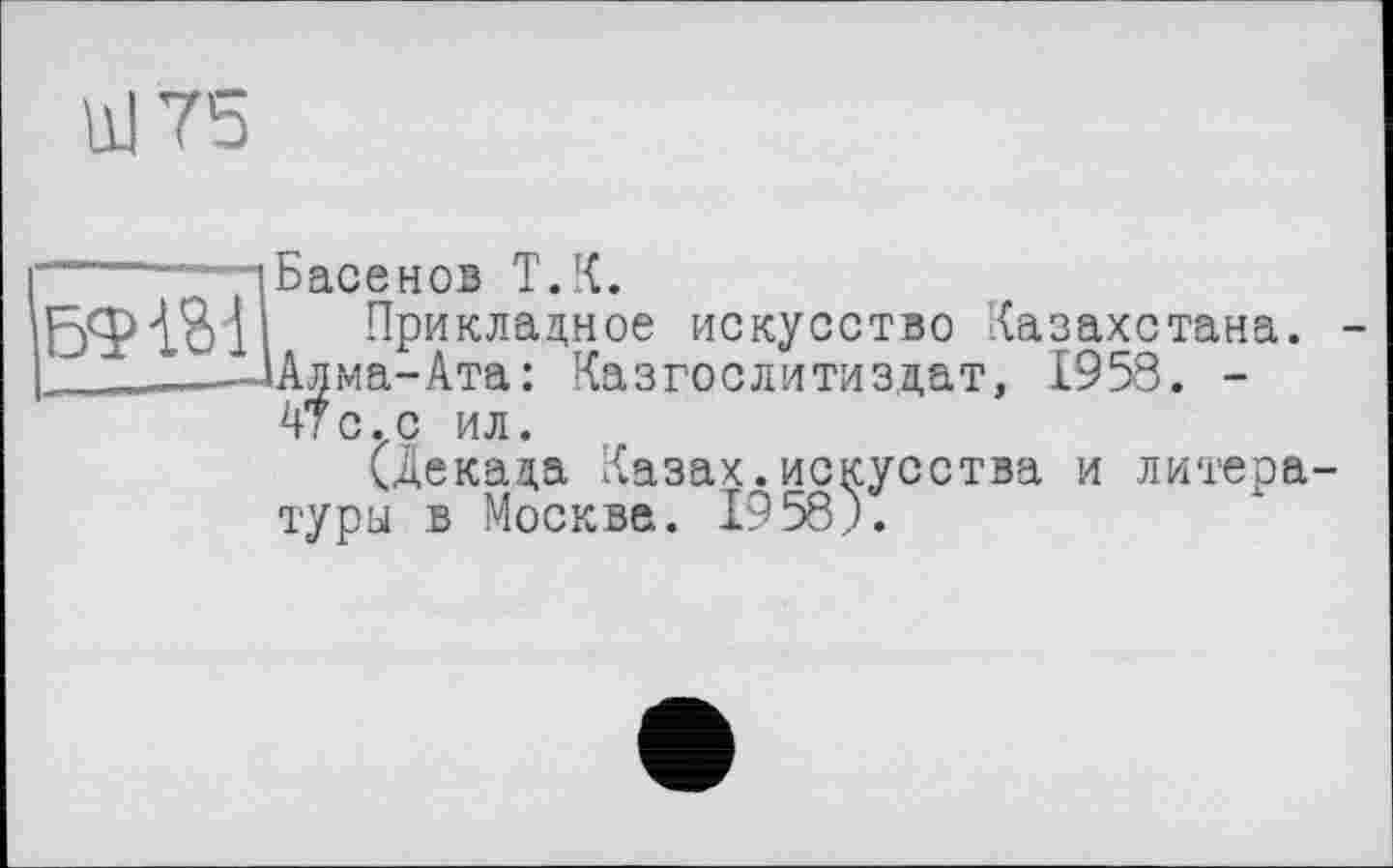 ﻿Ш 75

Басенов T.К.
Прикладное искусство Казахстана.
Алма-Ата: Казгослитиздат, 1958. -АТ с.с ил.
(декада Лазах.искусства и литературы в Москва. 1958).